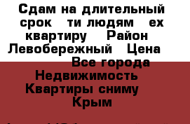 Сдам на длительный срок 6-ти людям 3-ех квартиру  › Район ­ Левобережный › Цена ­ 10 000 - Все города Недвижимость » Квартиры сниму   . Крым